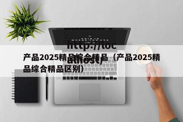 产品2025精品综合精品（产品2025精品综合精品区别）
