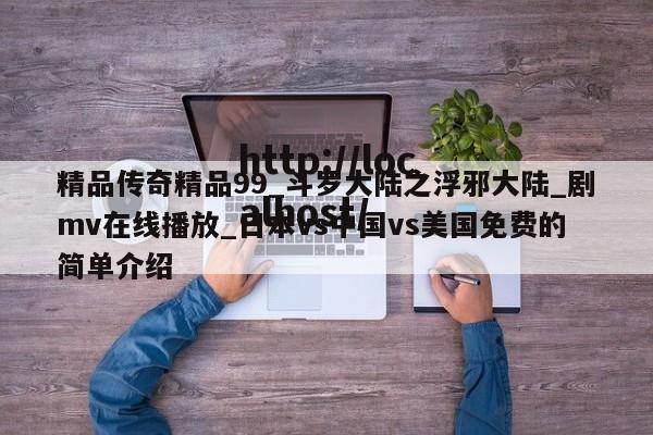 精品传奇精品99_斗罗大陆之浮邪大陆_剧mv在线播放_日本vs中国vs美国免费的简单介绍